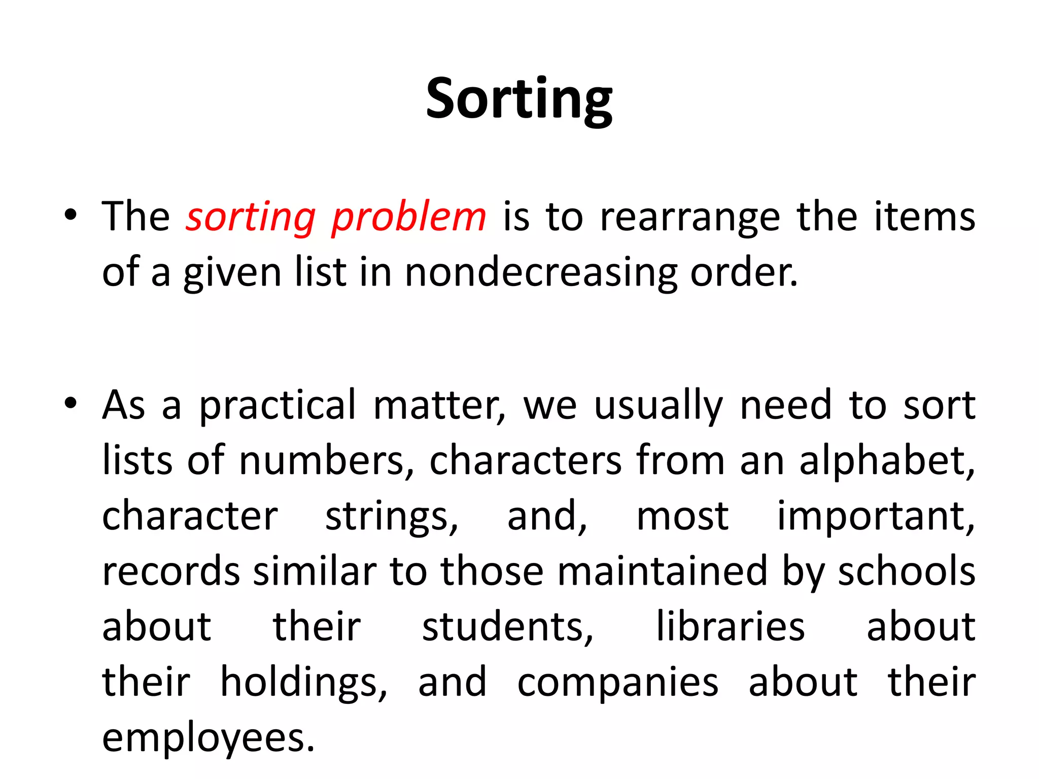 Sorting
• The sorting problem is to rearrange the items
of a given list in nondecreasing order.
• As a practical matter, we usually need to sort
lists of numbers, characters from an alphabet,
character strings, and, most important,
records similar to those maintained by schools
about their students, libraries about
their holdings, and companies about their
employees.
 