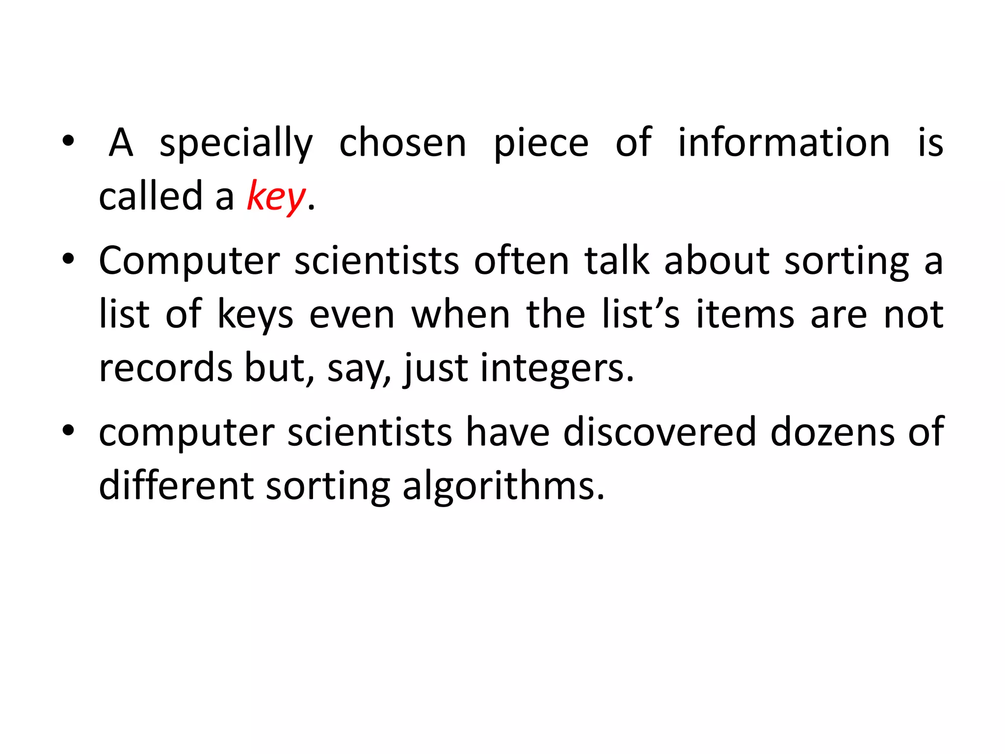 • A specially chosen piece of information is
called a key.
• Computer scientists often talk about sorting a
list of keys even when the list’s items are not
records but, say, just integers.
• computer scientists have discovered dozens of
different sorting algorithms.
 