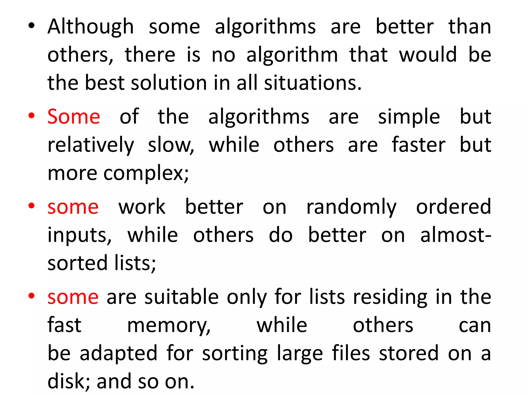• Although some algorithms are better than
others, there is no algorithm that would be
the best solution in all situations.
• Some of the algorithms are simple but
relatively slow, while others are faster but
more complex;
• some work better on randomly ordered
inputs, while others do better on almost-
sorted lists;
• some are suitable only for lists residing in the
fast memory, while others can
be adapted for sorting large files stored on a
disk; and so on.
 