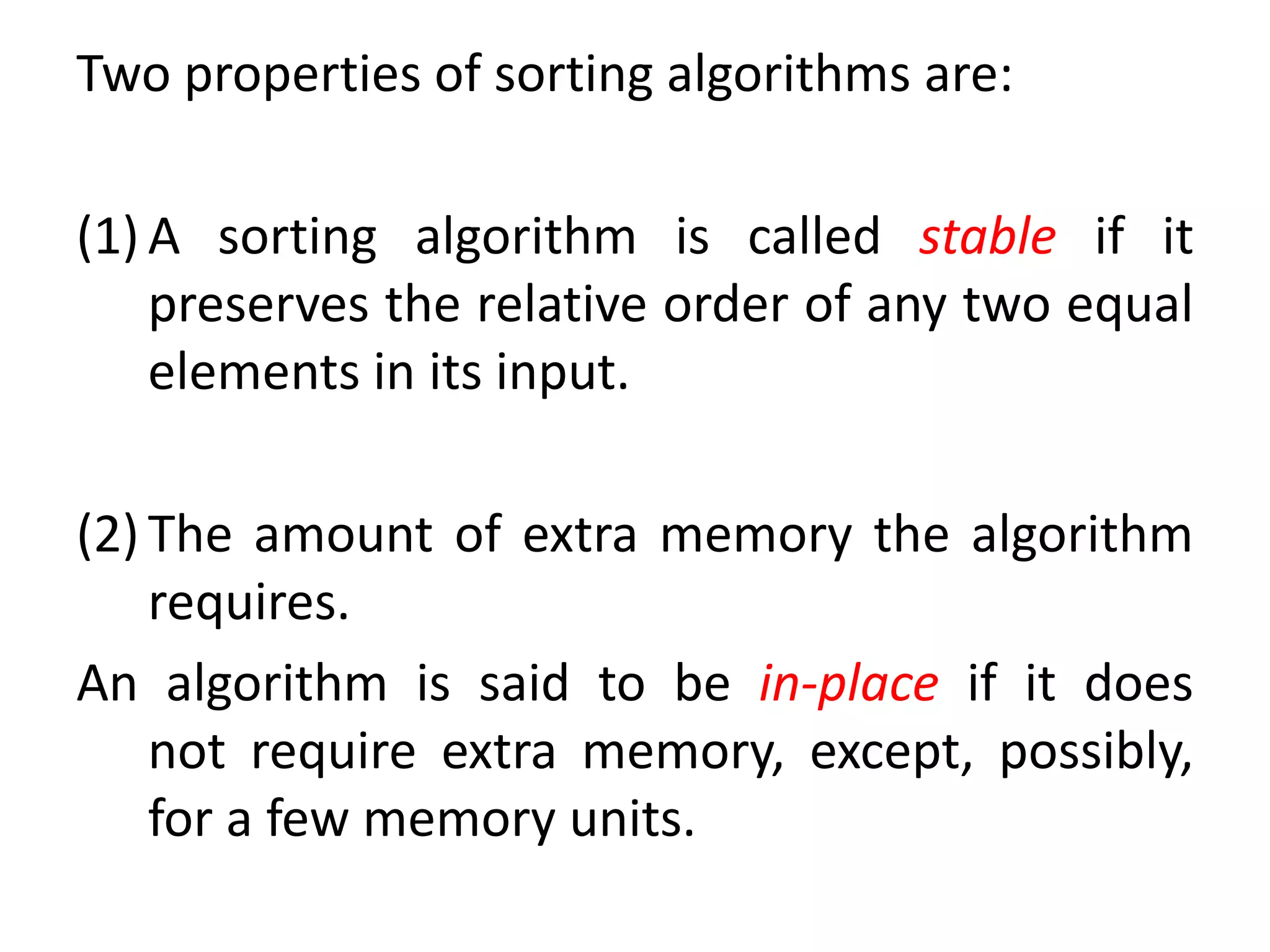 Two properties of sorting algorithms are:
(1) A sorting algorithm is called stable if it
preserves the relative order of any two equal
elements in its input.
(2) The amount of extra memory the algorithm
requires.
An algorithm is said to be in-place if it does
not require extra memory, except, possibly,
for a few memory units.
 