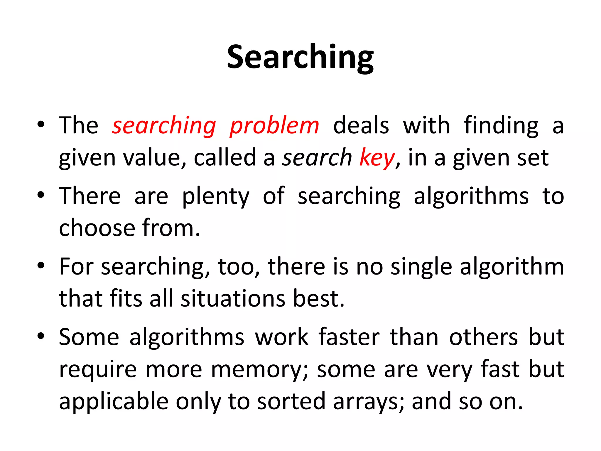 Searching
• The searching problem deals with finding a
given value, called a search key, in a given set
• There are plenty of searching algorithms to
choose from.
• For searching, too, there is no single algorithm
that fits all situations best.
• Some algorithms work faster than others but
require more memory; some are very fast but
applicable only to sorted arrays; and so on.
 