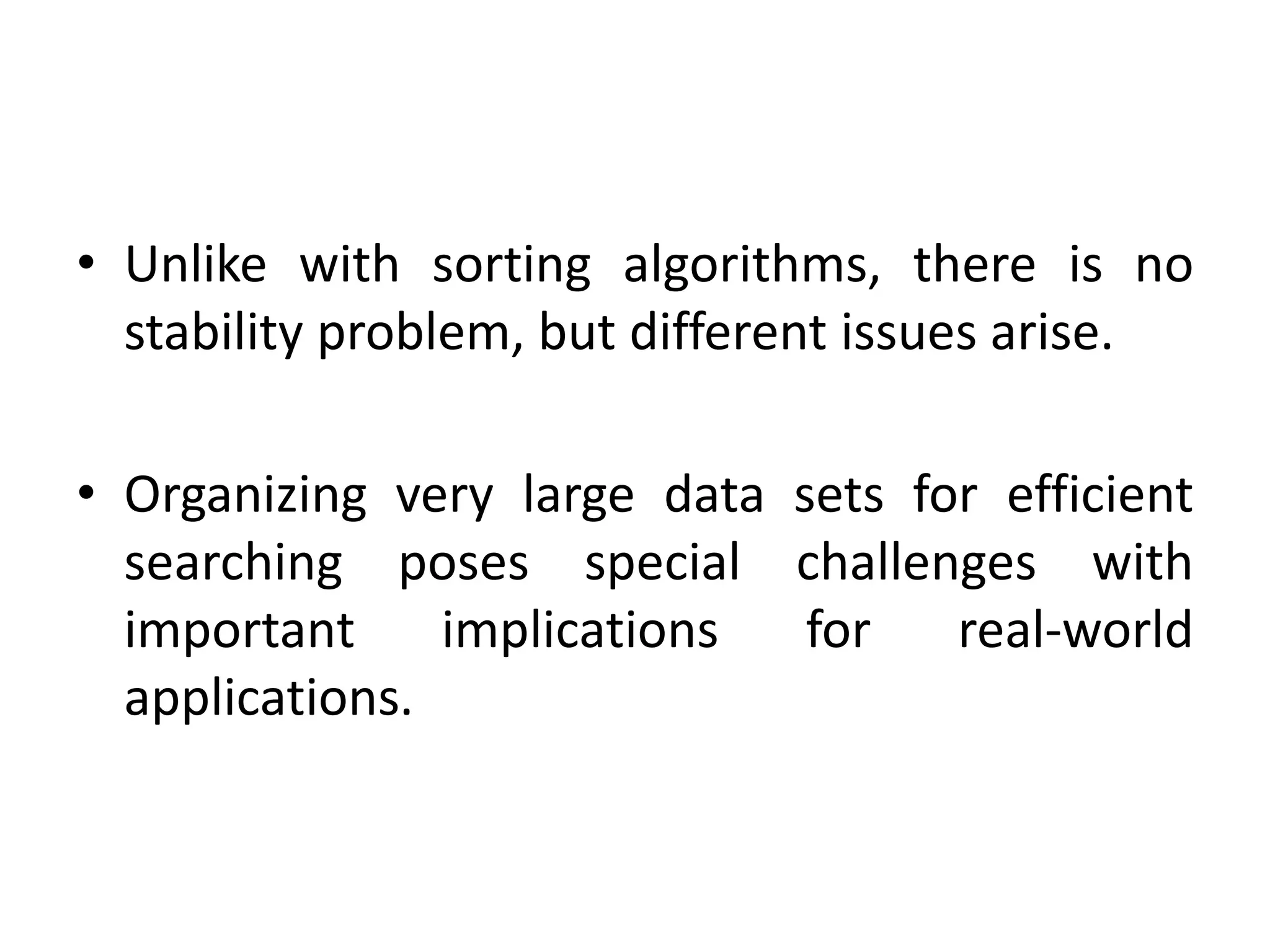 • Unlike with sorting algorithms, there is no
stability problem, but different issues arise.
• Organizing very large data sets for efficient
searching poses special challenges with
important implications for real-world
applications.
 