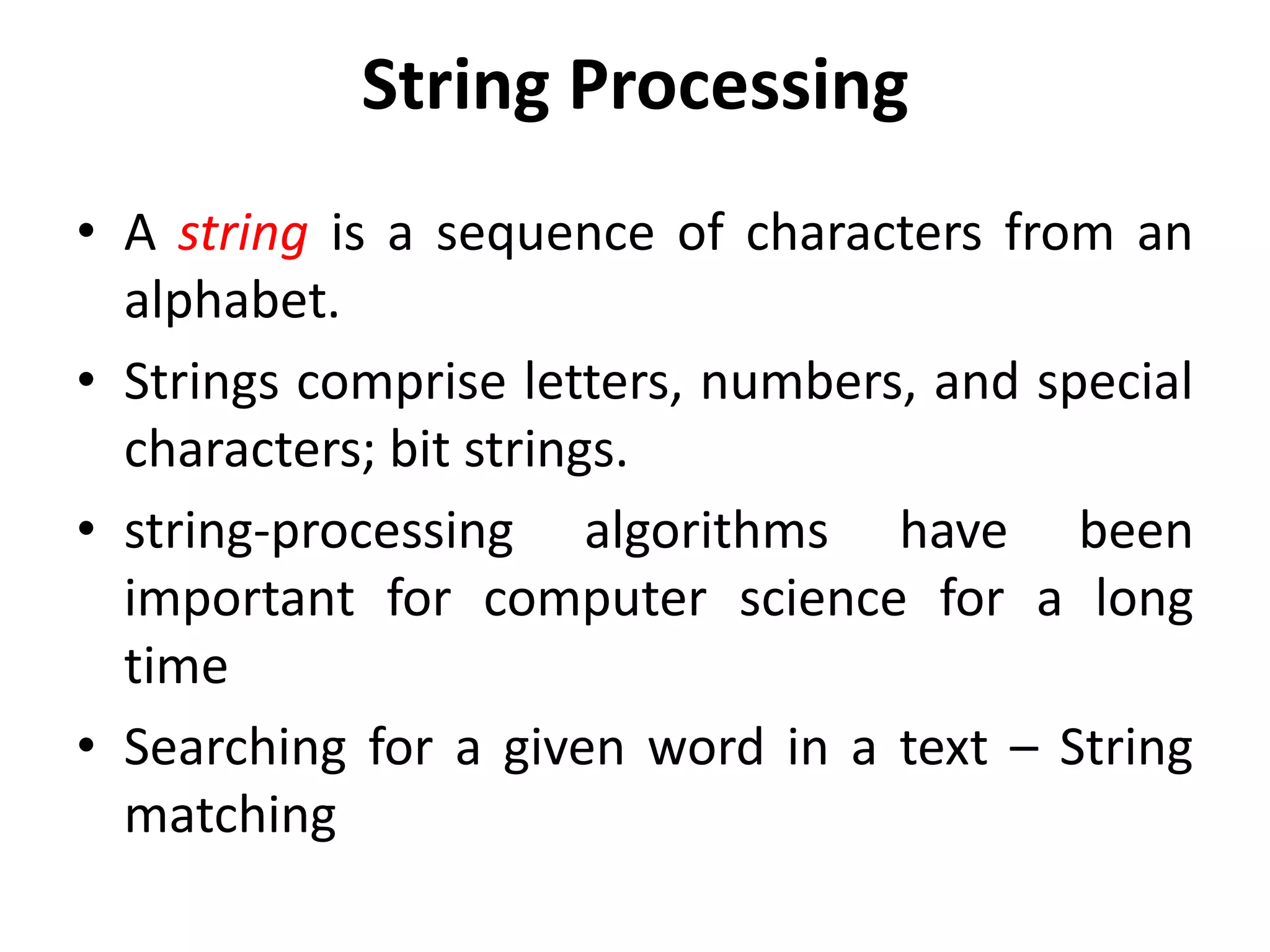 String Processing
• A string is a sequence of characters from an
alphabet.
• Strings comprise letters, numbers, and special
characters; bit strings.
• string-processing algorithms have been
important for computer science for a long
time
• Searching for a given word in a text – String
matching
 