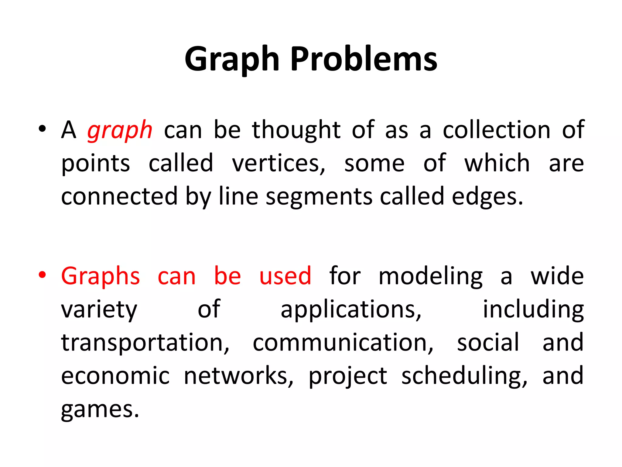 Graph Problems
• A graph can be thought of as a collection of
points called vertices, some of which are
connected by line segments called edges.
• Graphs can be used for modeling a wide
variety of applications, including
transportation, communication, social and
economic networks, project scheduling, and
games.
 