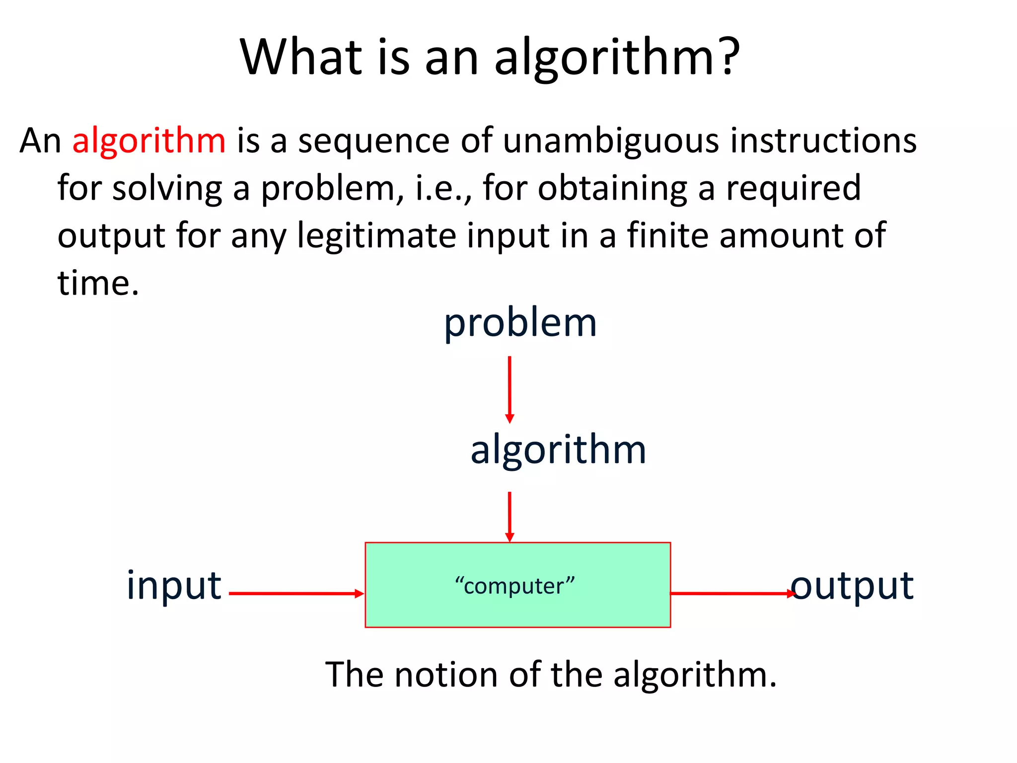 What is an algorithm?
An algorithm is a sequence of unambiguous instructions
for solving a problem, i.e., for obtaining a required
output for any legitimate input in a finite amount of
time.
The notion of the algorithm.
“computer”
problem
algorithm
input output
 
