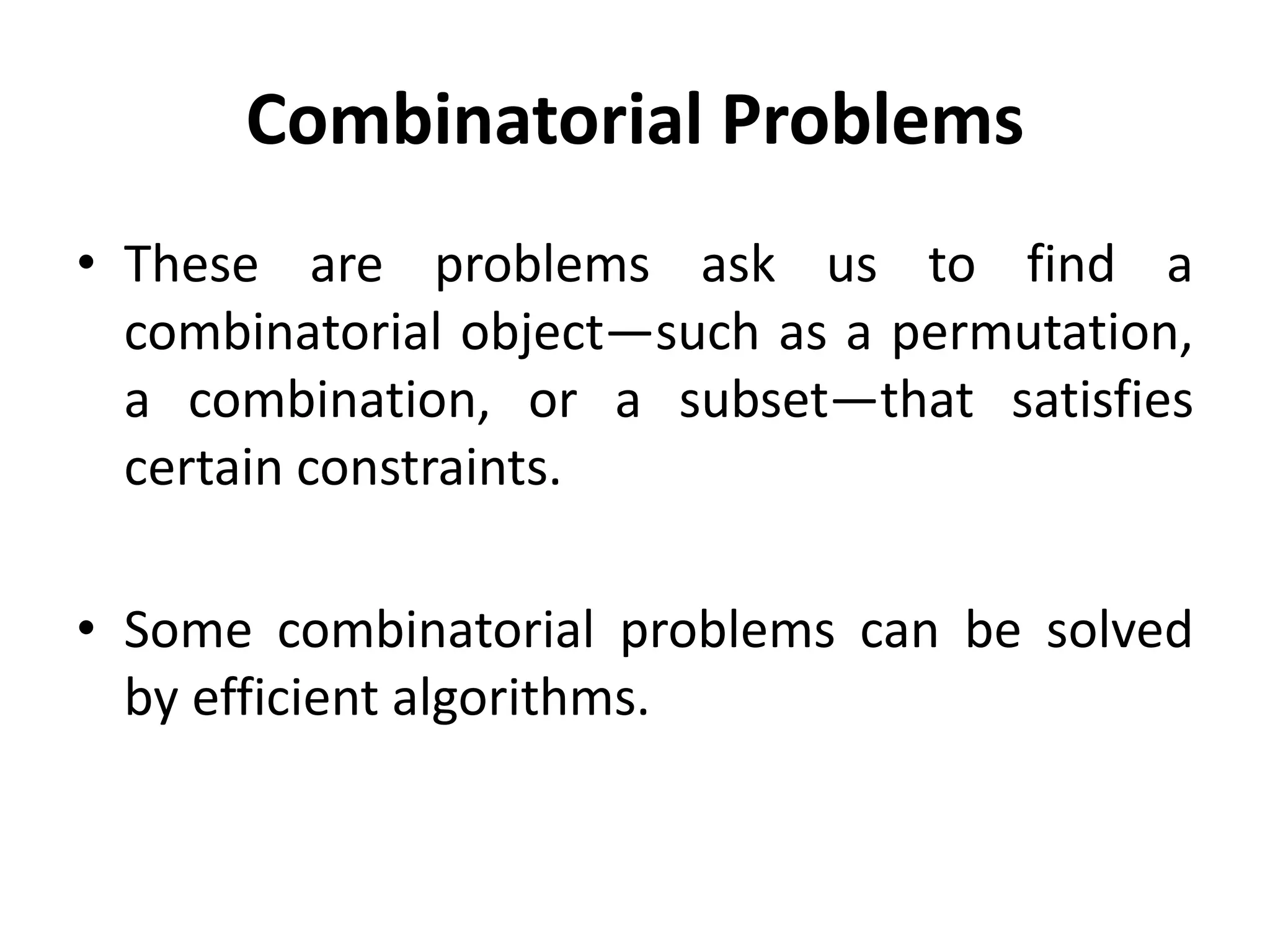 Combinatorial Problems
• These are problems ask us to find a
combinatorial object—such as a permutation,
a combination, or a subset—that satisfies
certain constraints.
• Some combinatorial problems can be solved
by efficient algorithms.
 