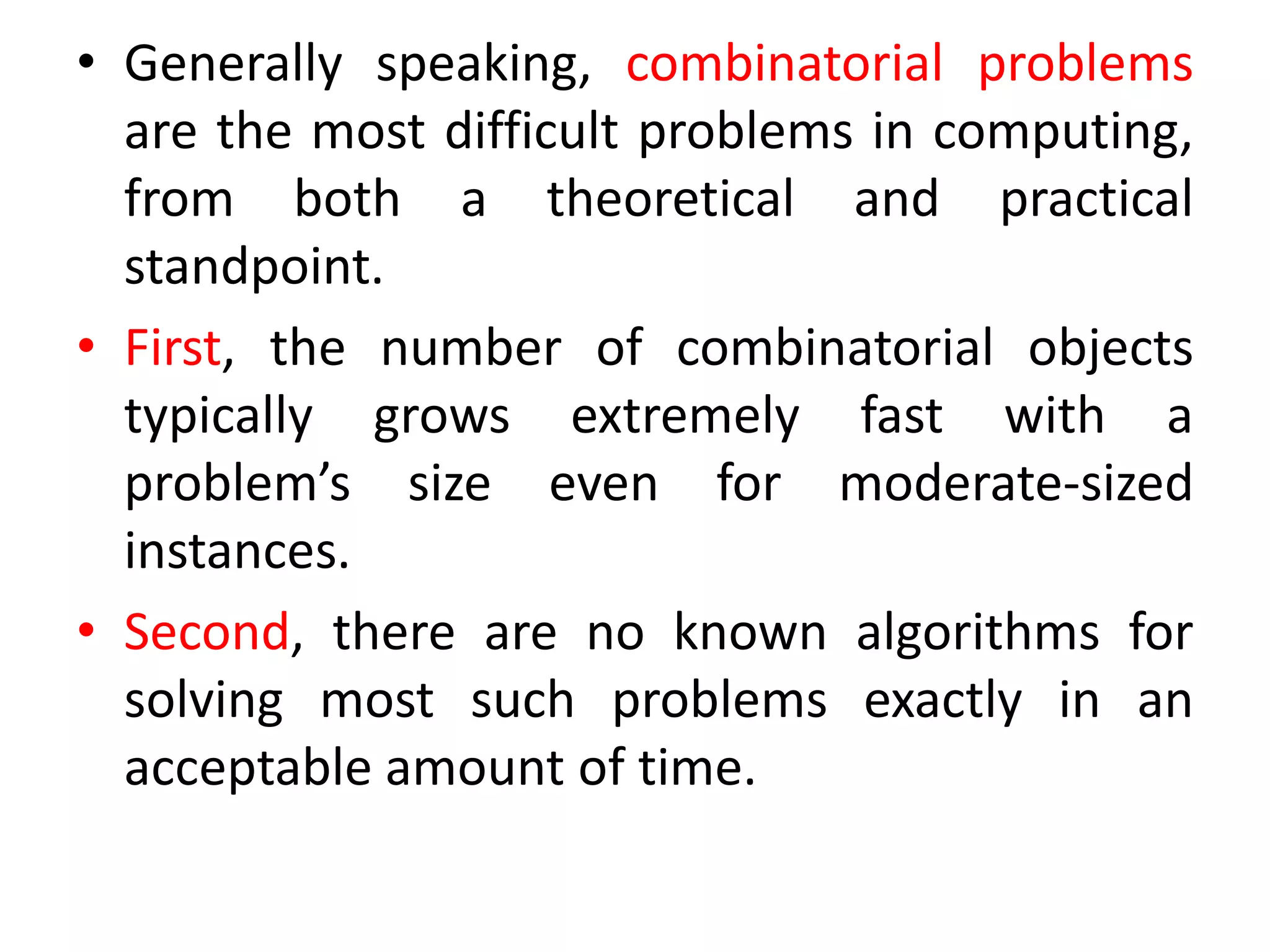 • Generally speaking, combinatorial problems
are the most difficult problems in computing,
from both a theoretical and practical
standpoint.
• First, the number of combinatorial objects
typically grows extremely fast with a
problem’s size even for moderate-sized
instances.
• Second, there are no known algorithms for
solving most such problems exactly in an
acceptable amount of time.
 