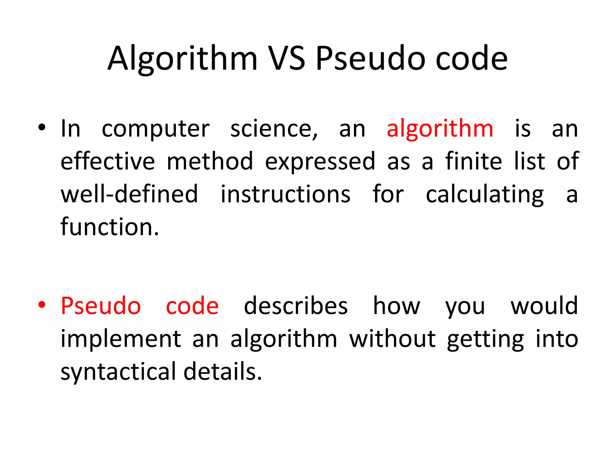 Algorithm VS Pseudo code
• In computer science, an algorithm is an
effective method expressed as a finite list of
well-defined instructions for calculating a
function.
• Pseudo code describes how you would
implement an algorithm without getting into
syntactical details.
 