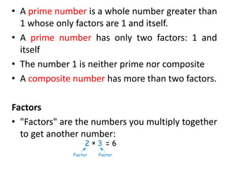 • A prime number is a whole number greater than
1 whose only factors are 1 and itself.
• A prime number has only two factors: 1 and
itself
• The number 1 is neither prime nor composite
• A composite number has more than two factors.
Factors
• "Factors" are the numbers you multiply together
to get another number:
 
