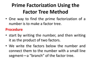 Prime Factorization Using the
Factor Tree Method
• One way to find the prime factorization of a
number is to make a factor tree.
Procedure
• start by writing the number, and then writing
it as the product of two factors.
• We write the factors below the number and
connect them to the number with a small line
segment—a “branch” of the factor tree.
 