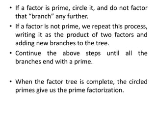 • If a factor is prime, circle it, and do not factor
that “branch” any further.
• If a factor is not prime, we repeat this process,
writing it as the product of two factors and
adding new branches to the tree.
• Continue the above steps until all the
branches end with a prime.
• When the factor tree is complete, the circled
primes give us the prime factorization.
 