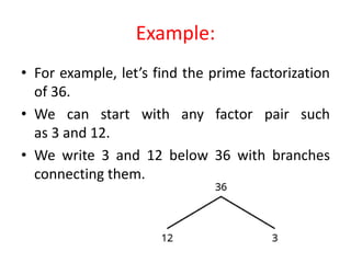 Example:
• For example, let’s find the prime factorization
of 36.
• We can start with any factor pair such
as 3 and 12.
• We write 3 and 12 below 36 with branches
connecting them.
 