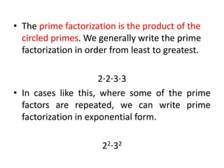 • The prime factorization is the product of the
circled primes. We generally write the prime
factorization in order from least to greatest.
2⋅2⋅3⋅3
• In cases like this, where some of the prime
factors are repeated, we can write prime
factorization in exponential form.
22⋅32
 