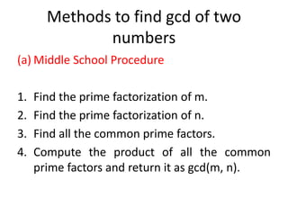 Methods to find gcd of two
numbers
(a) Middle School Procedure
1. Find the prime factorization of m.
2. Find the prime factorization of n.
3. Find all the common prime factors.
4. Compute the product of all the common
prime factors and return it as gcd(m, n).
 