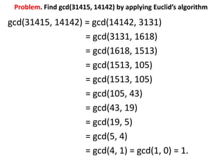 Problem. Find gcd(31415, 14142) by applying Euclid’s algorithm
gcd(31415, 14142) = gcd(14142, 3131)
= gcd(3131, 1618)
= gcd(1618, 1513)
= gcd(1513, 105)
= gcd(1513, 105)
= gcd(105, 43)
= gcd(43, 19)
= gcd(19, 5)
= gcd(5, 4)
= gcd(4, 1) = gcd(1, 0) = 1.
 