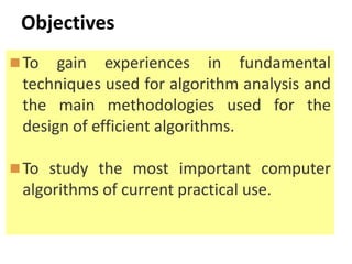 Objectives
To gain experiences in fundamental
techniques used for algorithm analysis and
the main methodologies used for the
design of efficient algorithms.
To study the most important computer
algorithms of current practical use.
 