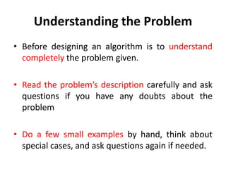 Understanding the Problem
• Before designing an algorithm is to understand
completely the problem given.
• Read the problem’s description carefully and ask
questions if you have any doubts about the
problem
• Do a few small examples by hand, think about
special cases, and ask questions again if needed.
 