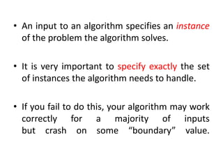 • An input to an algorithm specifies an instance
of the problem the algorithm solves.
• It is very important to specify exactly the set
of instances the algorithm needs to handle.
• If you fail to do this, your algorithm may work
correctly for a majority of inputs
but crash on some “boundary” value.
 