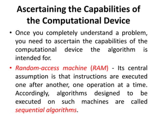 Ascertaining the Capabilities of
the Computational Device
• Once you completely understand a problem,
you need to ascertain the capabilities of the
computational device the algorithm is
intended for.
• Random-access machine (RAM) - Its central
assumption is that instructions are executed
one after another, one operation at a time.
Accordingly, algorithms designed to be
executed on such machines are called
sequential algorithms.
 