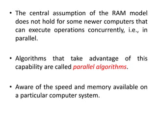 • The central assumption of the RAM model
does not hold for some newer computers that
can execute operations concurrently, i.e., in
parallel.
• Algorithms that take advantage of this
capability are called parallel algorithms.
• Aware of the speed and memory available on
a particular computer system.
 