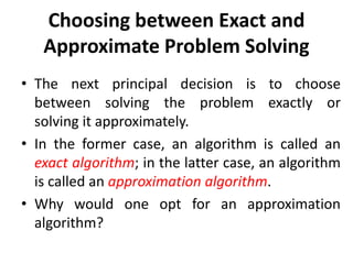 Choosing between Exact and
Approximate Problem Solving
• The next principal decision is to choose
between solving the problem exactly or
solving it approximately.
• In the former case, an algorithm is called an
exact algorithm; in the latter case, an algorithm
is called an approximation algorithm.
• Why would one opt for an approximation
algorithm?
 