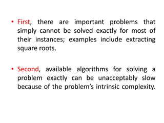 • First, there are important problems that
simply cannot be solved exactly for most of
their instances; examples include extracting
square roots.
• Second, available algorithms for solving a
problem exactly can be unacceptably slow
because of the problem’s intrinsic complexity.
 