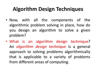 Algorithm Design Techniques
• Now, with all the components of the
algorithmic problem solving in place, how do
you design an algorithm to solve a given
problem?
• What is an algorithm design technique?
An algorithm design technique is a general
approach to solving problems algorithmically
that is applicable to a variety of problems
from different areas of computing.
 