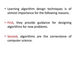 • Learning algorithm design techniques is of
utmost importance for the following reasons.
• First, they provide guidance for designing
algorithms for new problems.
• Second, algorithms are the cornerstone of
computer science.
 