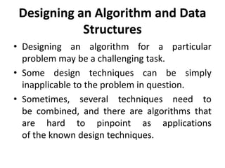 Designing an Algorithm and Data
Structures
• Designing an algorithm for a particular
problem may be a challenging task.
• Some design techniques can be simply
inapplicable to the problem in question.
• Sometimes, several techniques need to
be combined, and there are algorithms that
are hard to pinpoint as applications
of the known design techniques.
 