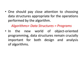 • One should pay close attention to choosing
data structures appropriate for the operations
performed by the algorithm.
Algorithms+ Data Structures = Programs
• In the new world of object-oriented
programming, data structures remain crucially
important for both design and analysis
of algorithms.
 