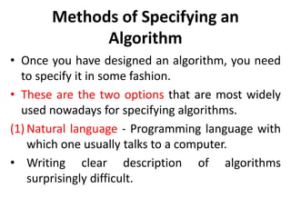 Methods of Specifying an
Algorithm
• Once you have designed an algorithm, you need
to specify it in some fashion.
• These are the two options that are most widely
used nowadays for specifying algorithms.
(1) Natural language - Programming language with
which one usually talks to a computer.
• Writing clear description of algorithms
surprisingly difficult.
 