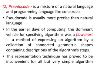 (2) Pseudocode - is a mixture of a natural language
and programming language like constructs.
• Pseudocode is usually more precise than natural
language
• In the earlier days of computing, the dominant
vehicle for specifying algorithms was a flowchart
- a method of expressing an algorithm by a
collection of connected geometric shapes
containing descriptions of the algorithm’s steps.
• This representation technique has proved to be
inconvenient for all but very simple algorithm
 