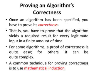 Proving an Algorithm’s
Correctness
• Once an algorithm has been specified, you
have to prove its correctness.
• That is, you have to prove that the algorithm
yields a required result for every legitimate
input in a finite amount of time.
• For some algorithms, a proof of correctness is
quite easy; for others, it can be
quite complex.
• A common technique for proving correctness
is to use mathematical induction.
 