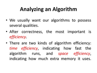 Analyzing an Algorithm
• We usually want our algorithms to possess
several qualities.
• After correctness, the most important is
efficiency.
• There are two kinds of algorithm efficiency:
time efficiency, indicating how fast the
algorithm runs, and space efficiency,
indicating how much extra memory it uses.
 