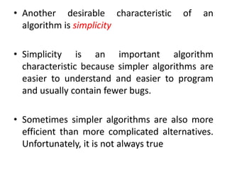 • Another desirable characteristic of an
algorithm is simplicity
• Simplicity is an important algorithm
characteristic because simpler algorithms are
easier to understand and easier to program
and usually contain fewer bugs.
• Sometimes simpler algorithms are also more
efficient than more complicated alternatives.
Unfortunately, it is not always true
 