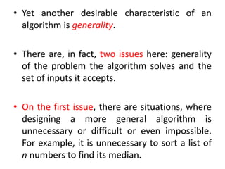 • Yet another desirable characteristic of an
algorithm is generality.
• There are, in fact, two issues here: generality
of the problem the algorithm solves and the
set of inputs it accepts.
• On the first issue, there are situations, where
designing a more general algorithm is
unnecessary or difficult or even impossible.
For example, it is unnecessary to sort a list of
n numbers to find its median.
 