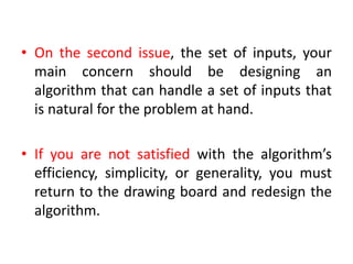 • On the second issue, the set of inputs, your
main concern should be designing an
algorithm that can handle a set of inputs that
is natural for the problem at hand.
• If you are not satisfied with the algorithm’s
efficiency, simplicity, or generality, you must
return to the drawing board and redesign the
algorithm.
 
