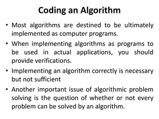 Coding an Algorithm
• Most algorithms are destined to be ultimately
implemented as computer programs.
• When implementing algorithms as programs to
be used in actual applications, you should
provide verifications.
• Implementing an algorithm correctly is necessary
but not sufficient
• Another important issue of algorithmic problem
solving is the question of whether or not every
problem can be solved by an algorithm.
 