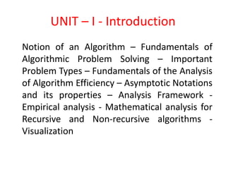 UNIT – I - Introduction
Notion of an Algorithm – Fundamentals of
Algorithmic Problem Solving – Important
Problem Types – Fundamentals of the Analysis
of Algorithm Efficiency – Asymptotic Notations
and its properties – Analysis Framework -
Empirical analysis - Mathematical analysis for
Recursive and Non-recursive algorithms -
Visualization
 