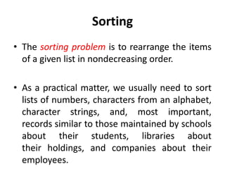 Sorting
• The sorting problem is to rearrange the items
of a given list in nondecreasing order.
• As a practical matter, we usually need to sort
lists of numbers, characters from an alphabet,
character strings, and, most important,
records similar to those maintained by schools
about their students, libraries about
their holdings, and companies about their
employees.
 