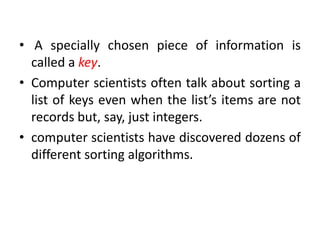 • A specially chosen piece of information is
called a key.
• Computer scientists often talk about sorting a
list of keys even when the list’s items are not
records but, say, just integers.
• computer scientists have discovered dozens of
different sorting algorithms.
 