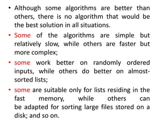 • Although some algorithms are better than
others, there is no algorithm that would be
the best solution in all situations.
• Some of the algorithms are simple but
relatively slow, while others are faster but
more complex;
• some work better on randomly ordered
inputs, while others do better on almost-
sorted lists;
• some are suitable only for lists residing in the
fast memory, while others can
be adapted for sorting large files stored on a
disk; and so on.
 