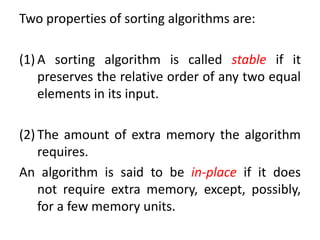 Two properties of sorting algorithms are:
(1) A sorting algorithm is called stable if it
preserves the relative order of any two equal
elements in its input.
(2) The amount of extra memory the algorithm
requires.
An algorithm is said to be in-place if it does
not require extra memory, except, possibly,
for a few memory units.
 