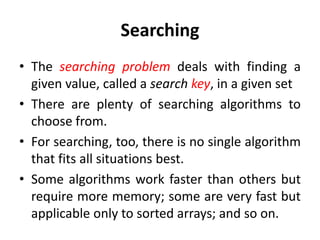 Searching
• The searching problem deals with finding a
given value, called a search key, in a given set
• There are plenty of searching algorithms to
choose from.
• For searching, too, there is no single algorithm
that fits all situations best.
• Some algorithms work faster than others but
require more memory; some are very fast but
applicable only to sorted arrays; and so on.
 