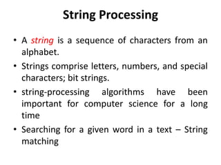 String Processing
• A string is a sequence of characters from an
alphabet.
• Strings comprise letters, numbers, and special
characters; bit strings.
• string-processing algorithms have been
important for computer science for a long
time
• Searching for a given word in a text – String
matching
 