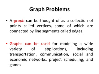 Graph Problems
• A graph can be thought of as a collection of
points called vertices, some of which are
connected by line segments called edges.
• Graphs can be used for modeling a wide
variety of applications, including
transportation, communication, social and
economic networks, project scheduling, and
games.
 