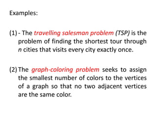 Examples:
(1) - The travelling salesman problem (TSP) is the
problem of finding the shortest tour through
n cities that visits every city exactly once.
(2) The graph-coloring problem seeks to assign
the smallest number of colors to the vertices
of a graph so that no two adjacent vertices
are the same color.
 