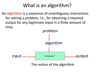 What is an algorithm?
An algorithm is a sequence of unambiguous instructions
for solving a problem, i.e., for obtaining a required
output for any legitimate input in a finite amount of
time.
The notion of the algorithm.
“computer”
problem
algorithm
input output
 