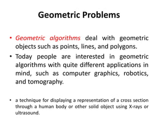 Geometric Problems
• Geometric algorithms deal with geometric
objects such as points, lines, and polygons.
• Today people are interested in geometric
algorithms with quite different applications in
mind, such as computer graphics, robotics,
and tomography.
• a technique for displaying a representation of a cross section
through a human body or other solid object using X-rays or
ultrasound.
 