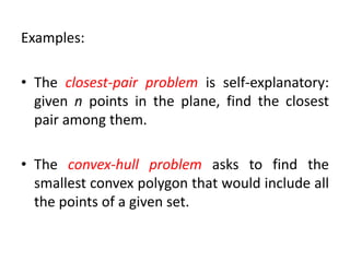 Examples:
• The closest-pair problem is self-explanatory:
given n points in the plane, find the closest
pair among them.
• The convex-hull problem asks to find the
smallest convex polygon that would include all
the points of a given set.
 